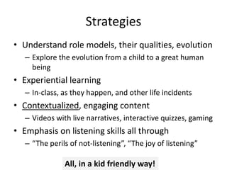 Strategies
• Understand role models, their qualities, evolution
– Explore the evolution from a child to a great human
being
• Experiential learning
– In-class, as they happen, and other life incidents
• Contextualized, engaging content
– Videos with live narratives, interactive quizzes, gaming
• Emphasis on listening skills all through
– “The perils of not-listening”, “The joy of listening”
All, in a kid friendly way!
 
