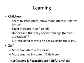 Learning
• Children
– Seem to listen more, show more interest (relative
to start)
– Slight increase in self-belief?
– Understand that they need to change (to meet
aspirations)?
– But, still need to work on basics inside the class…
• Self
– More “mindful” in the class!
– More creative in content & delivery
Aspirations & hardships are helpful anchors
 