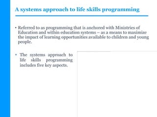 A systems approach to life skills programming
• Referred to as programming that is anchored with Ministries of
Education and within education systems – as a means to maximize
the impact of learning opportunities available to children and young
people.
Impossible d'afficher l'image. Votre ordinateur manque peut-être de mémoire pour ouvrir l'image ou l'image est endommagée. Redémarrez l'ordinateur, puis ouvrez à nouveau le fichier. Si le x rouge est toujours affiché, vous devrez peut-être supprimer l'image avant de la réinsérer.
 The systems approach to
life skills programming
includes five key aspects.
 