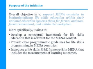 Purpose of the Initiative
Overall objective is to support MENA countries in
institutionalizing life skills education within their
national education systems (both for formal and non-
formal education), and within the workplace.
More specifically, it aims to:
• Develop a conceptual framework for life skills
education that is relevant for the MENA context.
• Provide clear programmatic guidelines for life skills
programming in MENA countries.
• Introduce a life skills M&E framework in MENA that
includes the measurement of learning outcomes.
 