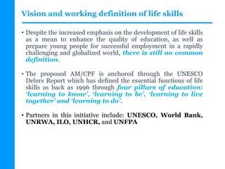 Vision and working definition of life skills
• Despite the increased emphasis on the development of life skills
as a mean to enhance the quality of education, as well as
prepare young people for successful employment in a rapidly
challenging and globalized world, there is still no common
definition.
• The proposed AM/CPF is anchored through the UNESCO
Delors Report which has defined the essential functions of life
skills as back as 1996 through four pillars of education:
‘learning to know’, ‘learning to be’, ‘learning to live
together’ and ‘learning to do’.
• Partners in this initiative include: UNESCO, World Bank,
UNRWA, ILO, UNHCR, and UNFPA
 