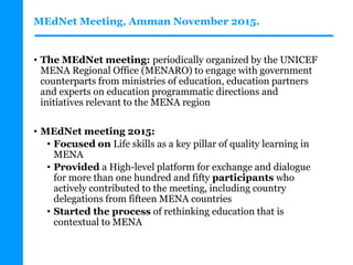 MEdNet Meeting, Amman November 2015.
• The MEdNet meeting: periodically organized by the UNICEF
MENA Regional Office (MENARO) to engage with government
counterparts from ministries of education, education partners
and experts on education programmatic directions and
initiatives relevant to the MENA region
• MEdNet meeting 2015:
• Focused on Life skills as a key pillar of quality learning in
MENA
• Provided a High-level platform for exchange and dialogue
for more than one hundred and fifty participants who
actively contributed to the meeting, including country
delegations from fifteen MENA countries
• Started the process of rethinking education that is
contextual to MENA
 