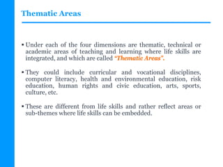Thematic Areas
 Under each of the four dimensions are thematic, technical or
academic areas of teaching and learning where life skills are
integrated, and which are called “Thematic Areas”.
 They could include curricular and vocational disciplines,
computer literacy, health and environmental education, risk
education, human rights and civic education, arts, sports,
culture, etc.
 These are different from life skills and rather reflect areas or
sub-themes where life skills can be embedded.
 