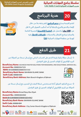 ‫الحياتية‬ ‫المهارات‬ ‫برامج‬ ‫سلسلة‬
‫الحياتية‬ ‫المهارات‬ ‫مدرب‬Life Skills Coach
26
‫الدفع‬ ‫طرق‬ 21
2-‫ن‬ ‫إرسال‬ ‫مع‬ ‫البحرين‬ ‫ي‬‫ف‬ ‫البنفت‬ ‫شبكة‬ ‫لمستخدمي‬ ‫أدناه‬ ‫المرفق‬ ‫الباركود‬ ‫مسح‬‫عن‬ ‫سخة‬
‫التواصل‬ ‫طرق‬ ‫ي‬‫ف‬ ‫المدون‬ ‫الهاتف‬ ‫أو‬ ‫ي‬‫ن‬‫اإللكترو‬ ‫البريد‬ ‫عبر‬ ‫الحوالة‬.
Beneficiary Name: ADVANCED MASTER SOLUTIONS FOR MANAGERIAL AND EDUCATIONAL SERVICES WLL
Account No: 200003547153
IBAN: BH26BIBB00200003547153
Beneficiary Bank Name: BAHRAIN ISLAMIC BANK
Swift Code: BIBBBHBM
Beneficiary Bank Address: Main Branch-Kingdom of Bahrain
‫البرنامج‬ ‫هدية‬ 20
‫وسارع‬ ‫الفرصة‬ ‫اغتنم‬‫البرنامج‬ ‫بدعم‬(‫به‬ ‫ينتفه‬ ‫علم‬)‫خال‬ ‫من‬‫ل‬
‫ال‬ ‫التي‬ ‫التمويل‬ ‫أساليب‬ ‫أحد‬ ‫أو‬ ‫والرعاية‬ ‫والتبرع‬ ‫والدعم‬ ‫اإلهداء‬‫تقل‬
‫عن‬(100‫دوالر‬)‫على‬ ‫واحصل‬‫اإللكترونية‬ ‫الحقيبة‬‫الحصري‬‫الخاصة‬ ‫ة‬
‫و‬ ‫والتحديثات‬ ‫القبطان‬ ‫لبرنامج‬ ‫والمبتكر‬‫الالح‬ ‫اإلضافات‬‫قة‬‫عليه‬
‫الحياتية‬ ‫المهارات‬ ‫منظمة‬ ‫من‬ ‫كهدية‬(5H)
1-‫الحوال‬ ‫عن‬ ‫نسخة‬ ‫إرسال‬ ‫مع‬ ‫البنكي‬ ‫الحساب‬ ‫على‬ ‫الدعم‬ ‫بقيمة‬ ‫بنكية‬ ‫حوالة‬ ‫إرسال‬‫عبر‬ ‫ة‬
‫التواصل‬ ‫طرق‬ ‫ي‬‫ف‬ ‫المدون‬ ‫الهاتف‬ ‫أو‬ ‫ي‬‫ن‬‫اإللكترو‬ ‫البريد‬.
Beneficiary Name:Ahmed Rezq Abu-Diyah
Account No.: 200001824962
IBAN:Bh02BIBB00200001824962
Beneficiary Bank Name: BAHRAIN ISLAMIC BANK
Swift Code: BIBBBHBM
Beneficiary Bank Address : City Center Branch-Kingdom of Bahrain
 