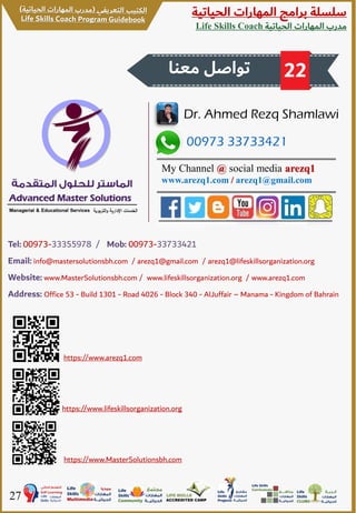‫الحياتية‬ ‫المهارات‬ ‫برامج‬ ‫سلسلة‬
‫الحياتية‬ ‫المهارات‬ ‫مدرب‬Life Skills Coach
27
00973 33733421
Dr. Ahmed Rezq Shamlawi
My Channel @ social media arezq1
www.arezq1.com / arezq1@gmail.com
Tel: 00973-33355978 / Mob: 00973-33733421
Email: info@mastersolutionsbh.com / arezq1@gmail.com / arezq1@lifeskillsorganization.org
Website: www.MasterSolutionsbh.com / www.lifeskillsorganization.org / www.arezq1.com
Address: Office 53 - Build 1301 - Road 4026 - Block 340 - AlJuffair – Manama - Kingdom of Bahrain
‫معنا‬ ‫تواصل‬ 22
https://www.arezq1.com
https://www.lifeskillsorganization.org
https://www.MasterSolutionsbh.com
 