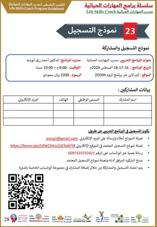 ‫الحياتية‬ ‫المهارات‬ ‫برامج‬ ‫سلسلة‬
‫الحياتية‬ ‫المهارات‬ ‫مدرب‬Life Skills Coach
28
‫والمشار‬ ‫التسجيل‬ ‫نموذج‬‫كة‬
‫كي‬‫المشار‬ ‫بيانات‬:
‫المشارك‬ ‫اسم‬‫الوظيف‬ ‫المسىم‬‫الهاتف‬‫ون‬ ‫ر‬‫اإللكب‬ ‫يد‬ ‫ر‬‫الب‬
‫ر‬‫التدريب‬ ‫نامج‬ ‫ر‬‫الت‬ ‫عنوان‬:‫الحياتية‬ ‫ات‬‫ر‬‫المها‬ ‫مدرب‬‫نامج‬ ‫ر‬‫الت‬ ‫مدرب‬:‫أبود‬ ‫رزق‬ ‫أحمد‬‫الدكتور‬‫يه‬
‫نامج‬ ‫ر‬‫الت‬ ‫خ‬ ‫تاري‬:16-17-18‫أغسطس‬2020‫م‬‫التوقيت‬:8:00‫م‬–10:00‫مساء‬
‫الموقع‬:‫الزوم‬ ‫برنامج‬ ‫ر‬‫عب‬ ‫الين‬ ‫أون‬ZOOM‫الرسوم‬:2200‫سعودي‬ ‫ريال‬
‫طريق‬ ‫عن‬ ‫ر‬‫التدريب‬ ‫نامج‬ ‫ر‬‫الت‬ ‫ف‬ ‫التسجيل‬ ‫يكون‬:
•‫ون‬ ‫ر‬‫اإللكب‬ ‫يد‬ ‫ر‬‫الب‬ ‫عىل‬ ‫وإرساله‬ ‫أعاله‬ ‫النموذج‬ ‫تعبئة‬arezq1@gmail.com
•‫ون‬ ‫ر‬‫اإللكب‬ ‫الموقع‬ ‫ف‬ ‫المعتمد‬ ‫التسجيل‬ ‫نموذج‬ ‫تعبئة‬https://forms.gle/UfWC5Hcc52Cfx6YY8
•‫الرقم‬ ‫عىل‬ ‫الواتساب‬ ‫ر‬‫عب‬ ‫نصية‬ ‫رسالة‬0097333733421
•‫المعتمد‬ ‫التسجيل‬ ‫نموذج‬ ‫وتعبئة‬ ‫أدناه‬ ‫المرفق‬ ‫كود‬‫البار‬ ‫مسح‬.
•‫بالد‬ ‫الخاصة‬ ‫الواتساب‬ ‫مجموعة‬ ‫ف‬ ‫المشارك‬ ‫إضافة‬ ‫خالل‬ ‫من‬ ‫كة‬‫والمشار‬ ‫التسجيل‬ ‫اعتماد‬ ‫يتم‬‫ورة‬
‫التسجيل‬ ‫نموذج‬ 23
 