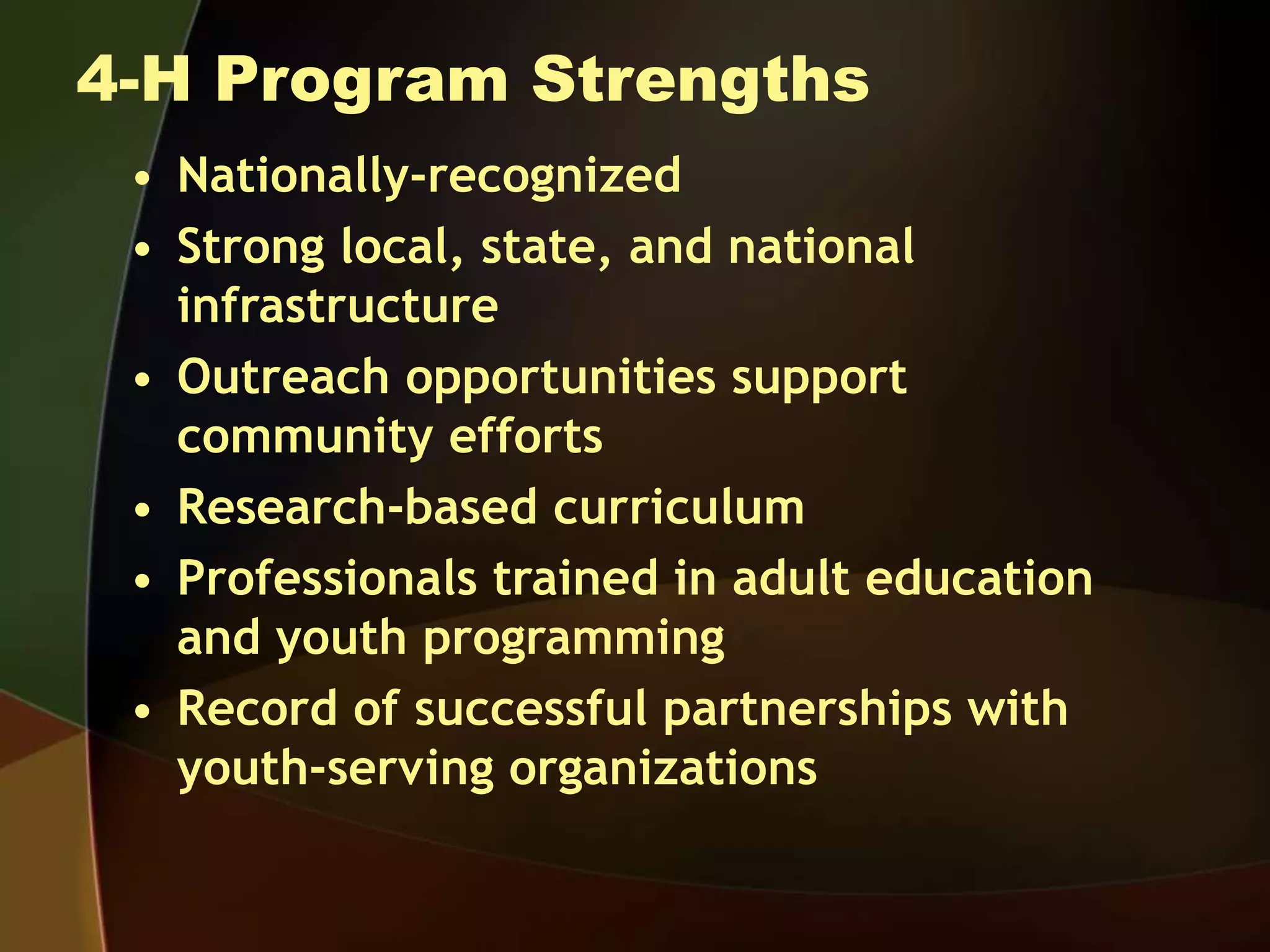 4-H Program Strengths
• Nationally-recognized
• Strong local, state, and national
infrastructure
• Outreach opportunities support
community efforts
• Research-based curriculum
• Professionals trained in adult education
and youth programming
• Record of successful partnerships with
youth-serving organizations
 