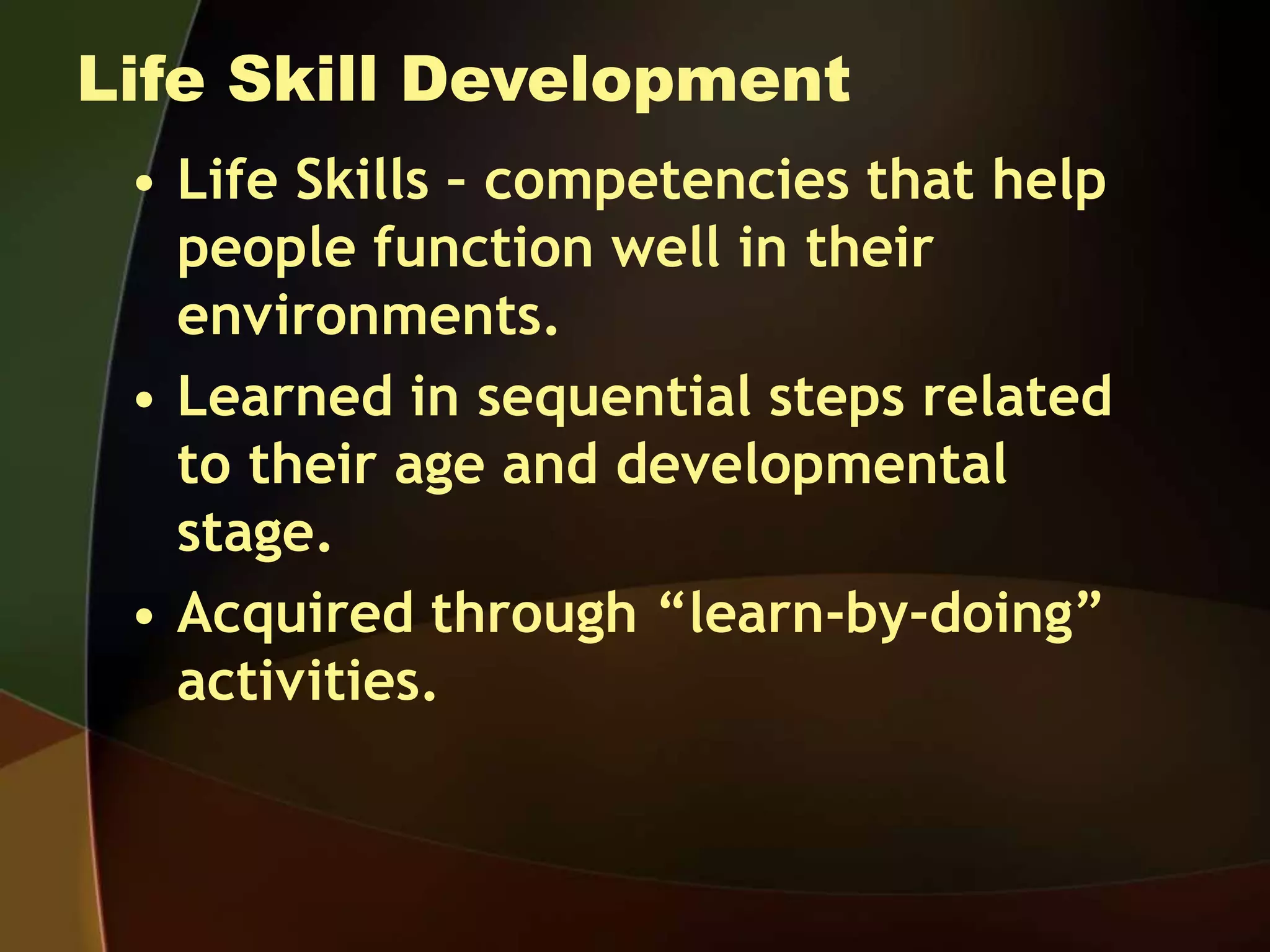 Life Skill Development
• Life Skills – competencies that help
people function well in their
environments.
• Learned in sequential steps related
to their age and developmental
stage.
• Acquired through “learn-by-doing”
activities.
 