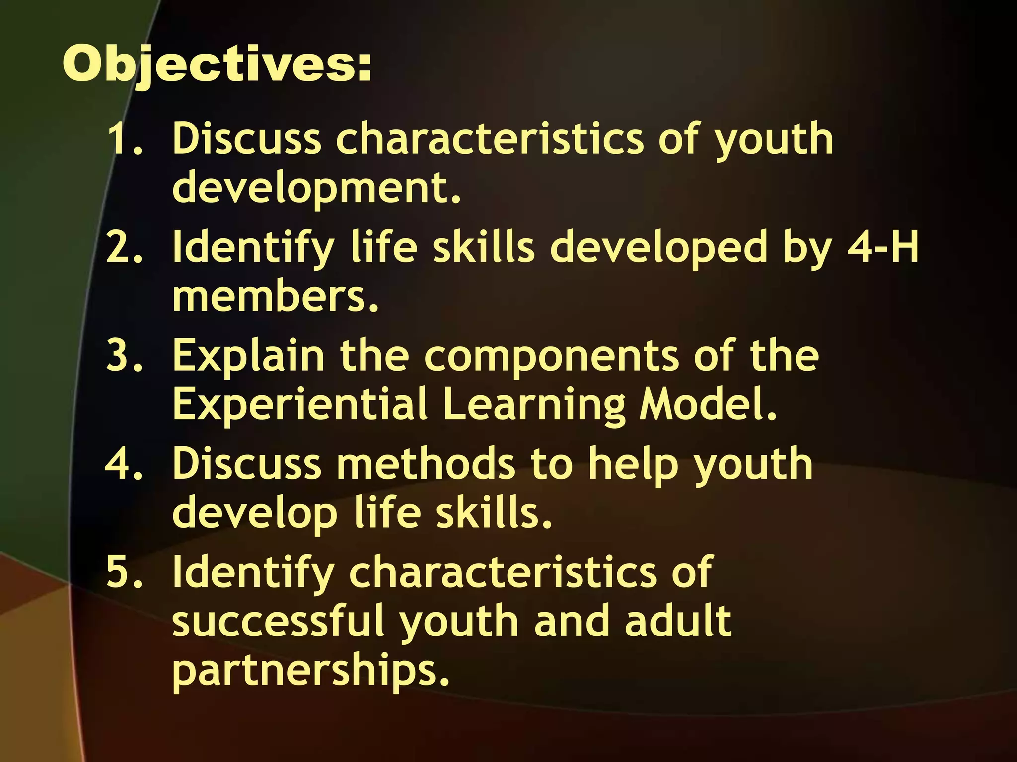 Objectives:
1. Discuss characteristics of youth
development.
2. Identify life skills developed by 4-H
members.
3. Explain the components of the
Experiential Learning Model.
4. Discuss methods to help youth
develop life skills.
5. Identify characteristics of
successful youth and adult
partnerships.
 