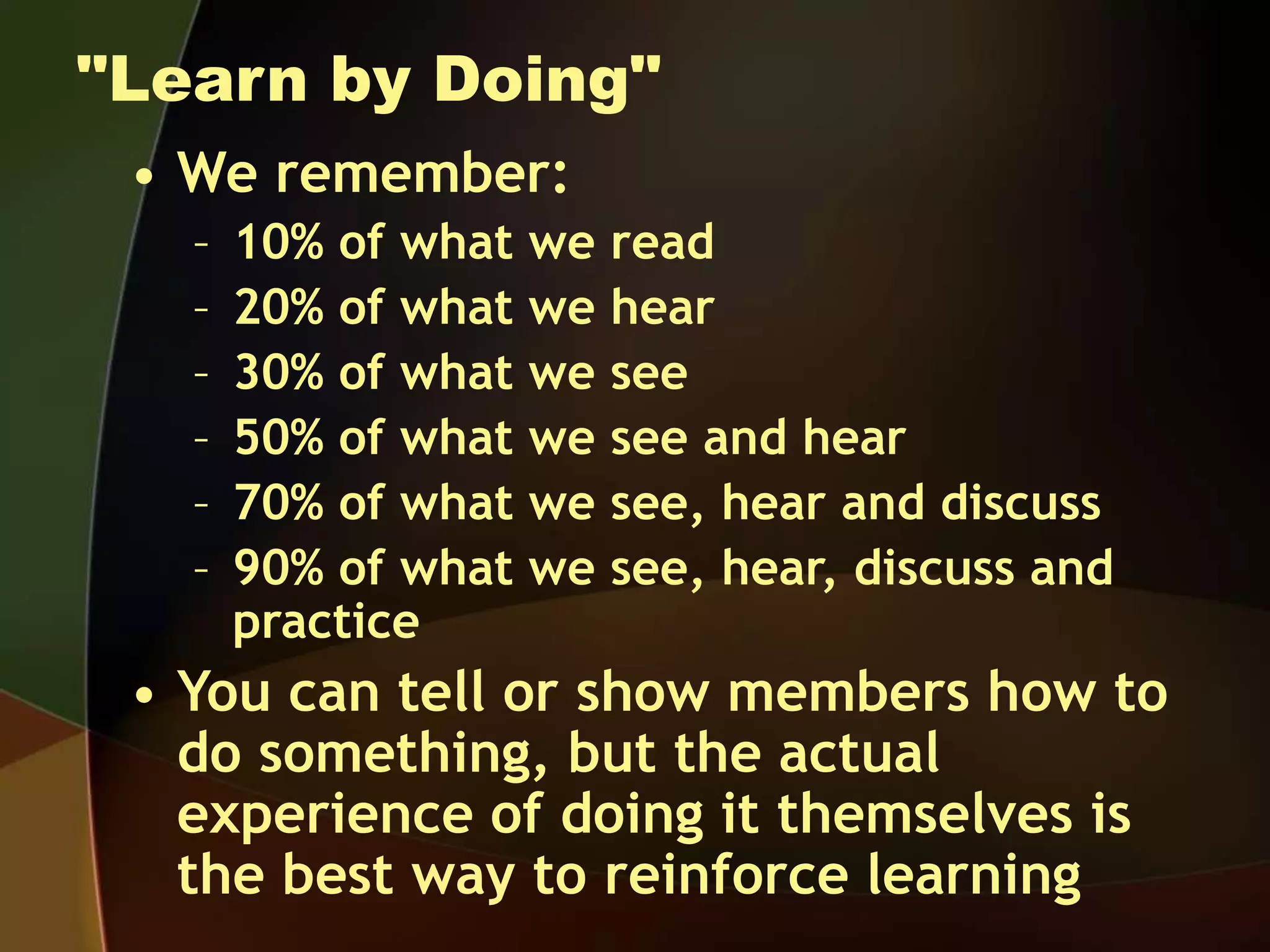"Learn by Doing"
• We remember:
– 10% of what we read
– 20% of what we hear
– 30% of what we see
– 50% of what we see and hear
– 70% of what we see, hear and discuss
– 90% of what we see, hear, discuss and
practice
• You can tell or show members how to
do something, but the actual
experience of doing it themselves is
the best way to reinforce learning
 