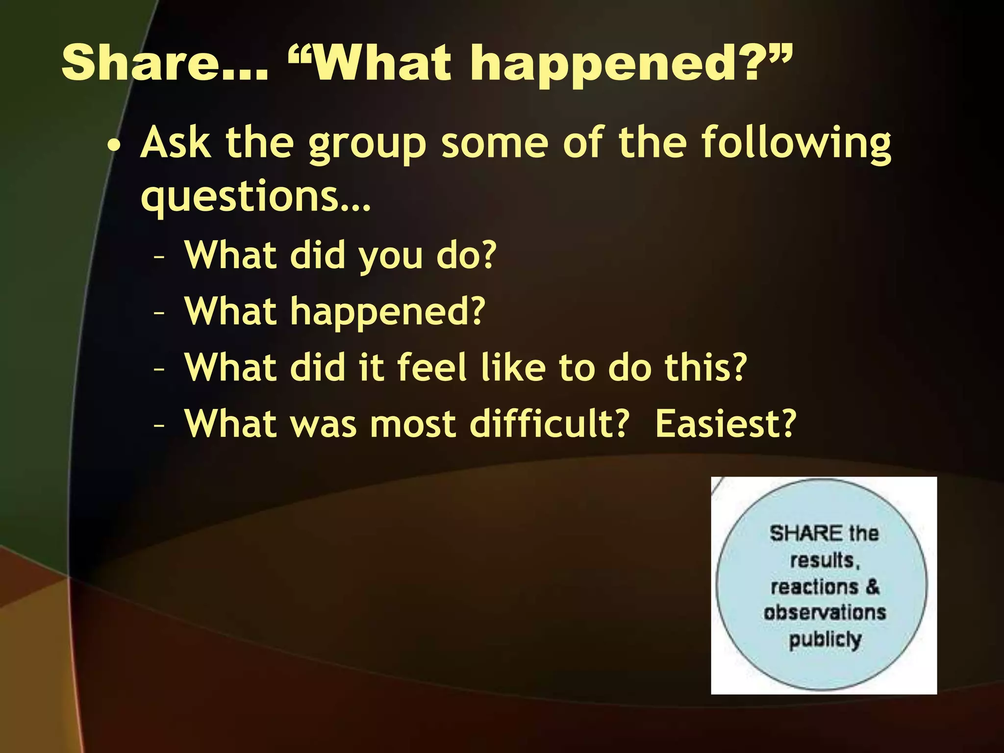 Share… “What happened?”
• Ask the group some of the following
questions…
– What did you do?
– What happened?
– What did it feel like to do this?
– What was most difficult? Easiest?
 