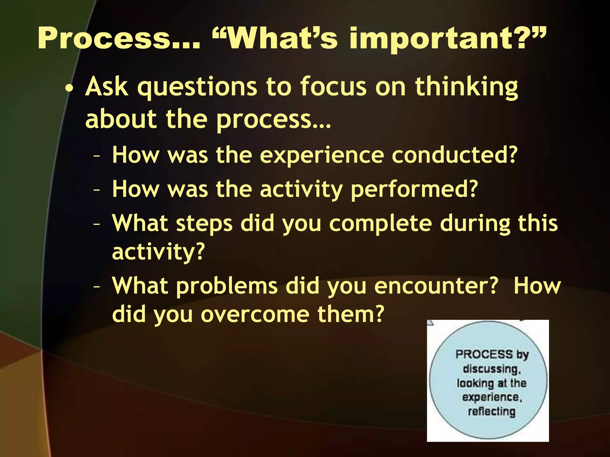 Process… “What’s important?”
• Ask questions to focus on thinking
about the process…
– How was the experience conducted?
– How was the activity performed?
– What steps did you complete during this
activity?
– What problems did you encounter? How
did you overcome them?
 