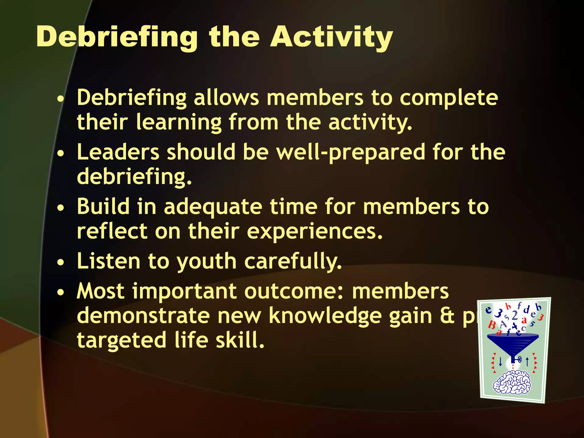 Debriefing the Activity
• Debriefing allows members to complete
their learning from the activity.
• Leaders should be well-prepared for the
debriefing.
• Build in adequate time for members to
reflect on their experiences.
• Listen to youth carefully.
• Most important outcome: members
demonstrate new knowledge gain & practice
targeted life skill.
 