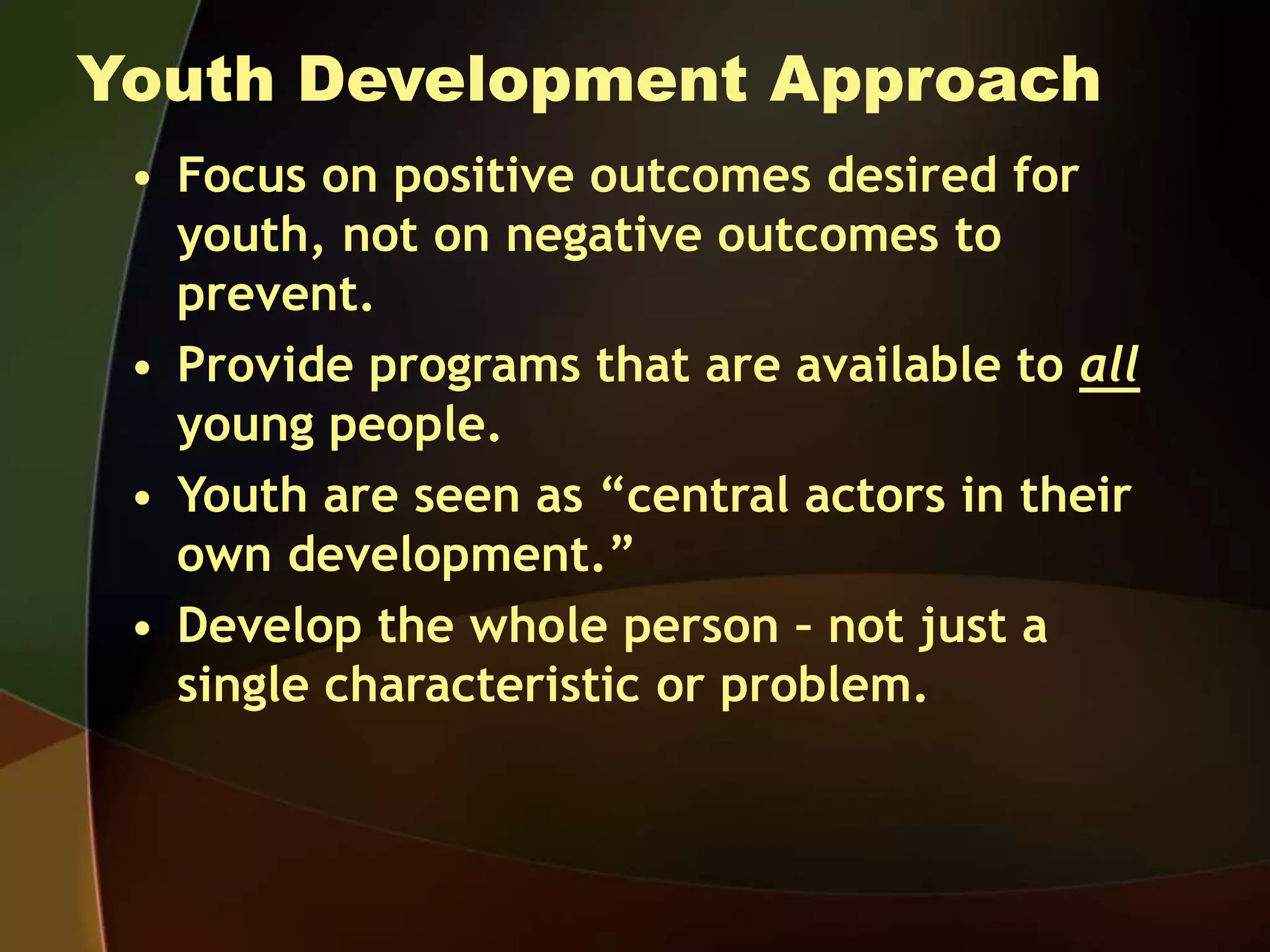 Youth Development Approach
• Focus on positive outcomes desired for
youth, not on negative outcomes to
prevent.
• Provide programs that are available to all
young people.
• Youth are seen as “central actors in their
own development.”
• Develop the whole person – not just a
single characteristic or problem.
 
