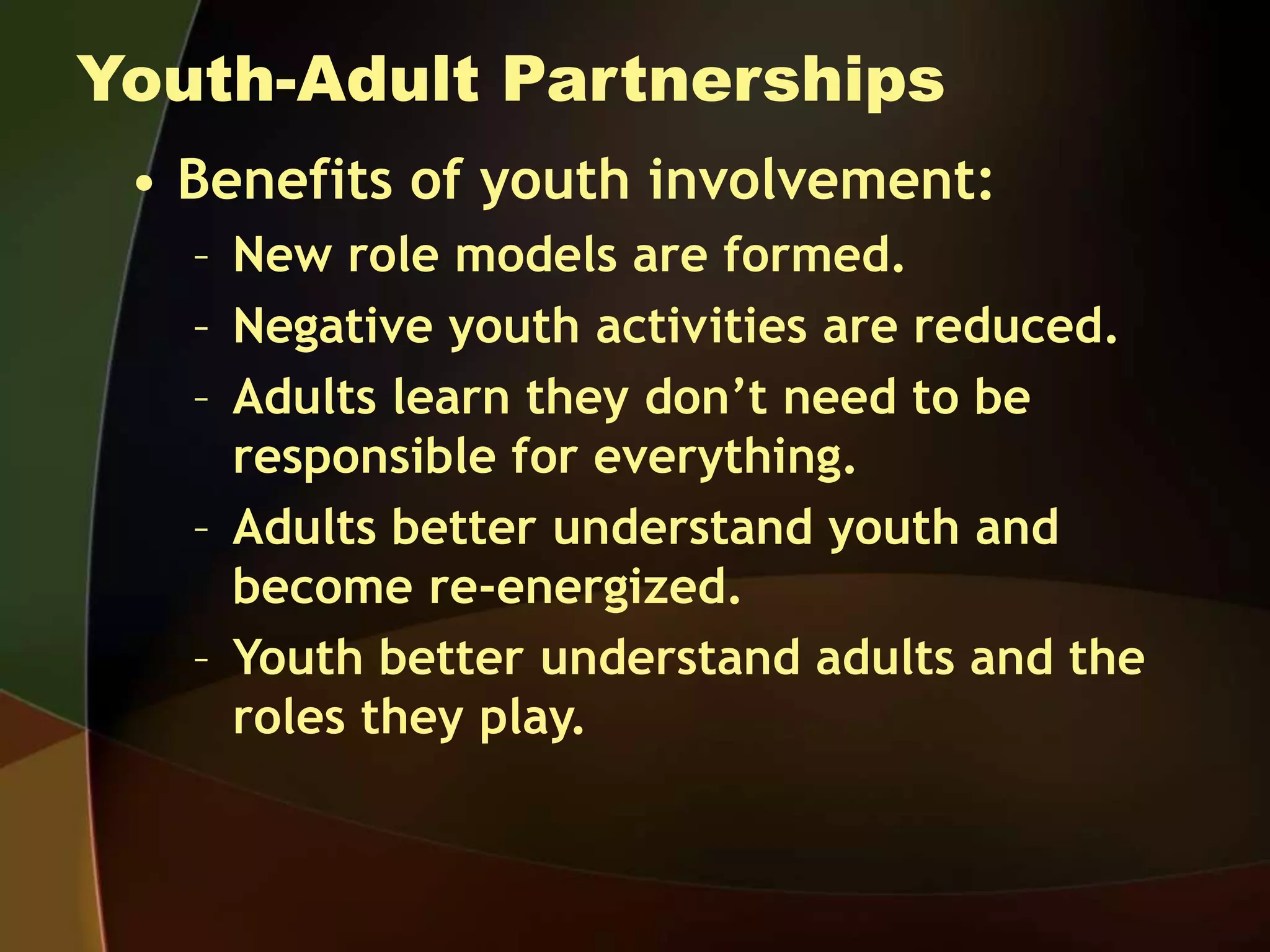 Youth-Adult Partnerships
• Benefits of youth involvement:
– New role models are formed.
– Negative youth activities are reduced.
– Adults learn they don’t need to be
responsible for everything.
– Adults better understand youth and
become re-energized.
– Youth better understand adults and the
roles they play.
 