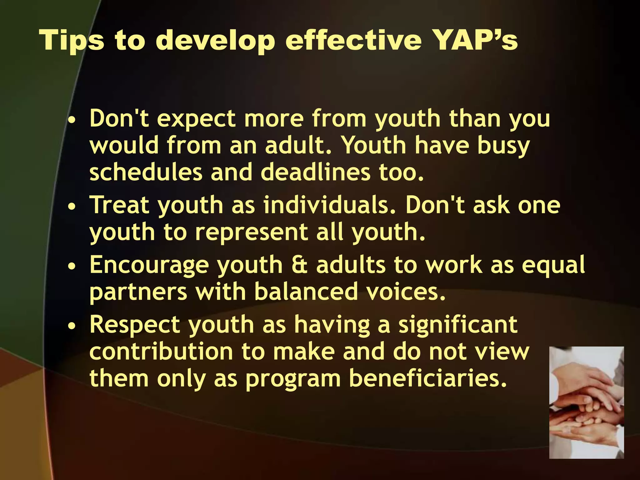 Tips to develop effective YAP’s
• Don't expect more from youth than you
would from an adult. Youth have busy
schedules and deadlines too.
• Treat youth as individuals. Don't ask one
youth to represent all youth.
• Encourage youth & adults to work as equal
partners with balanced voices.
• Respect youth as having a significant
contribution to make and do not view
them only as program beneficiaries.
 