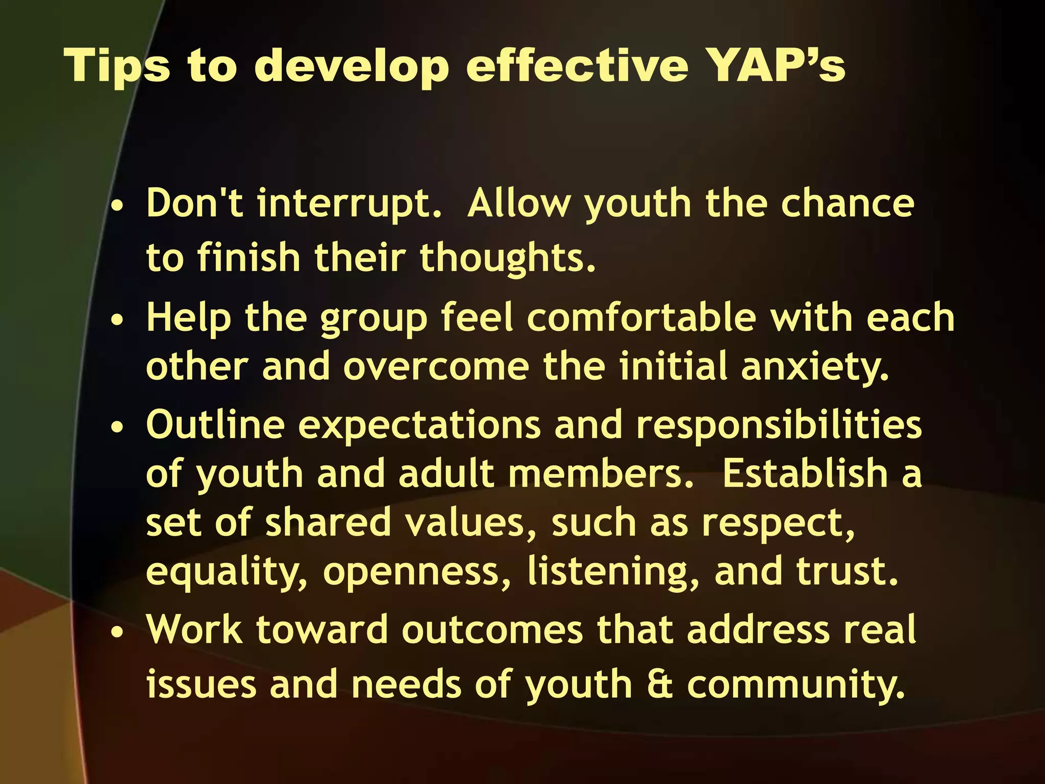 Tips to develop effective YAP’s
• Don't interrupt. Allow youth the chance
to finish their thoughts.
• Help the group feel comfortable with each
other and overcome the initial anxiety.
• Outline expectations and responsibilities
of youth and adult members. Establish a
set of shared values, such as respect,
equality, openness, listening, and trust.
• Work toward outcomes that address real
issues and needs of youth & community.
 