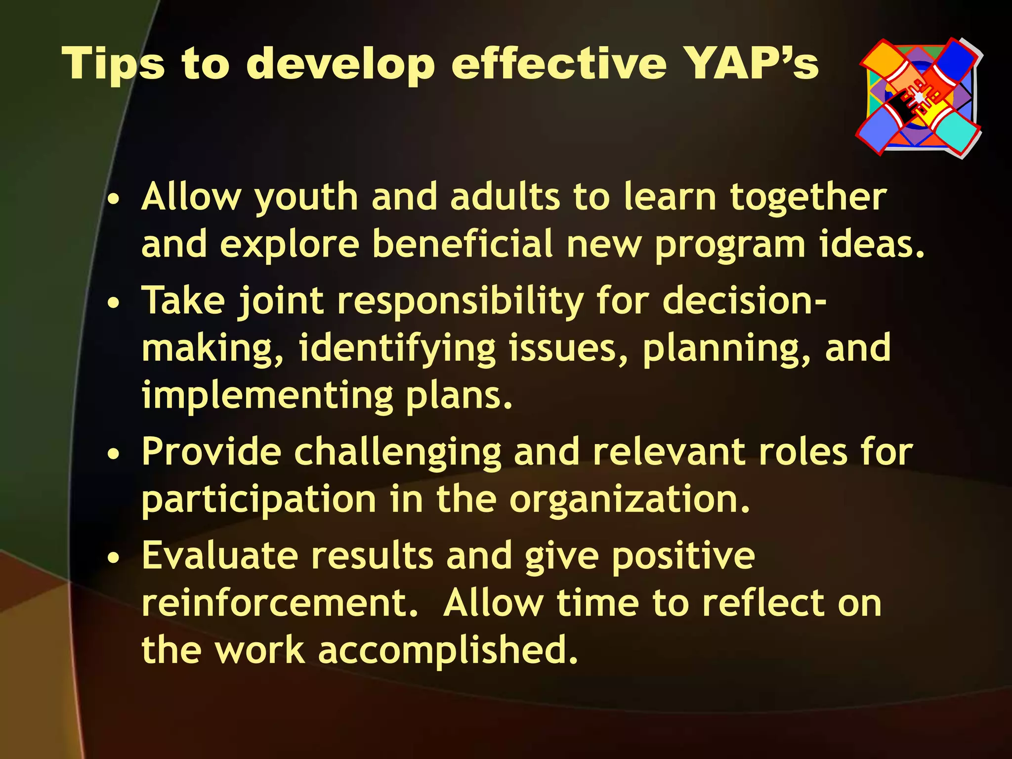 Tips to develop effective YAP’s
• Allow youth and adults to learn together
and explore beneficial new program ideas.
• Take joint responsibility for decision-
making, identifying issues, planning, and
implementing plans.
• Provide challenging and relevant roles for
participation in the organization.
• Evaluate results and give positive
reinforcement. Allow time to reflect on
the work accomplished.
 