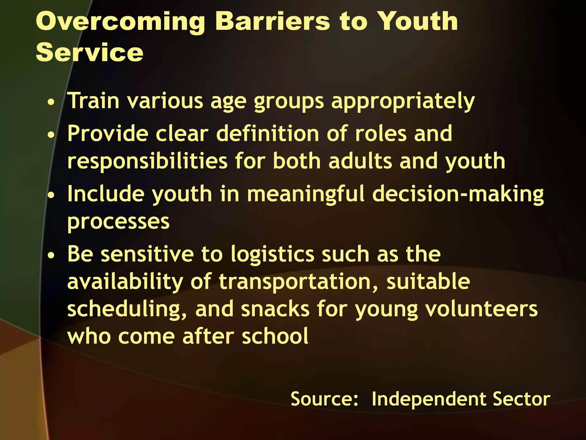 Overcoming Barriers to Youth
Service
• Train various age groups appropriately
• Provide clear definition of roles and
responsibilities for both adults and youth
• Include youth in meaningful decision-making
processes
• Be sensitive to logistics such as the
availability of transportation, suitable
scheduling, and snacks for young volunteers
who come after school
Source: Independent Sector
 