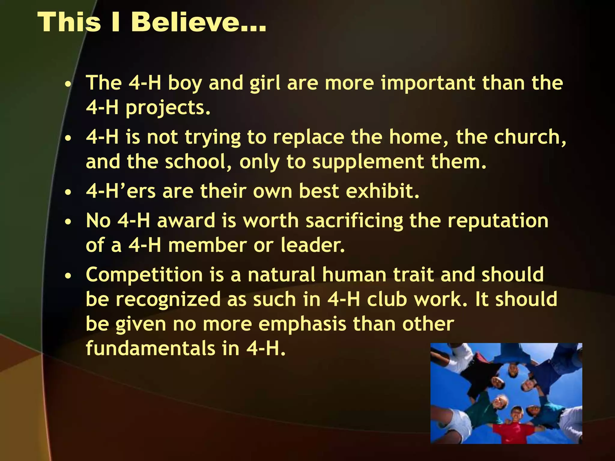 This I Believe…
• The 4-H boy and girl are more important than the
4-H projects.
• 4-H is not trying to replace the home, the church,
and the school, only to supplement them.
• 4-H’ers are their own best exhibit.
• No 4-H award is worth sacrificing the reputation
of a 4-H member or leader.
• Competition is a natural human trait and should
be recognized as such in 4-H club work. It should
be given no more emphasis than other
fundamentals in 4-H.
 