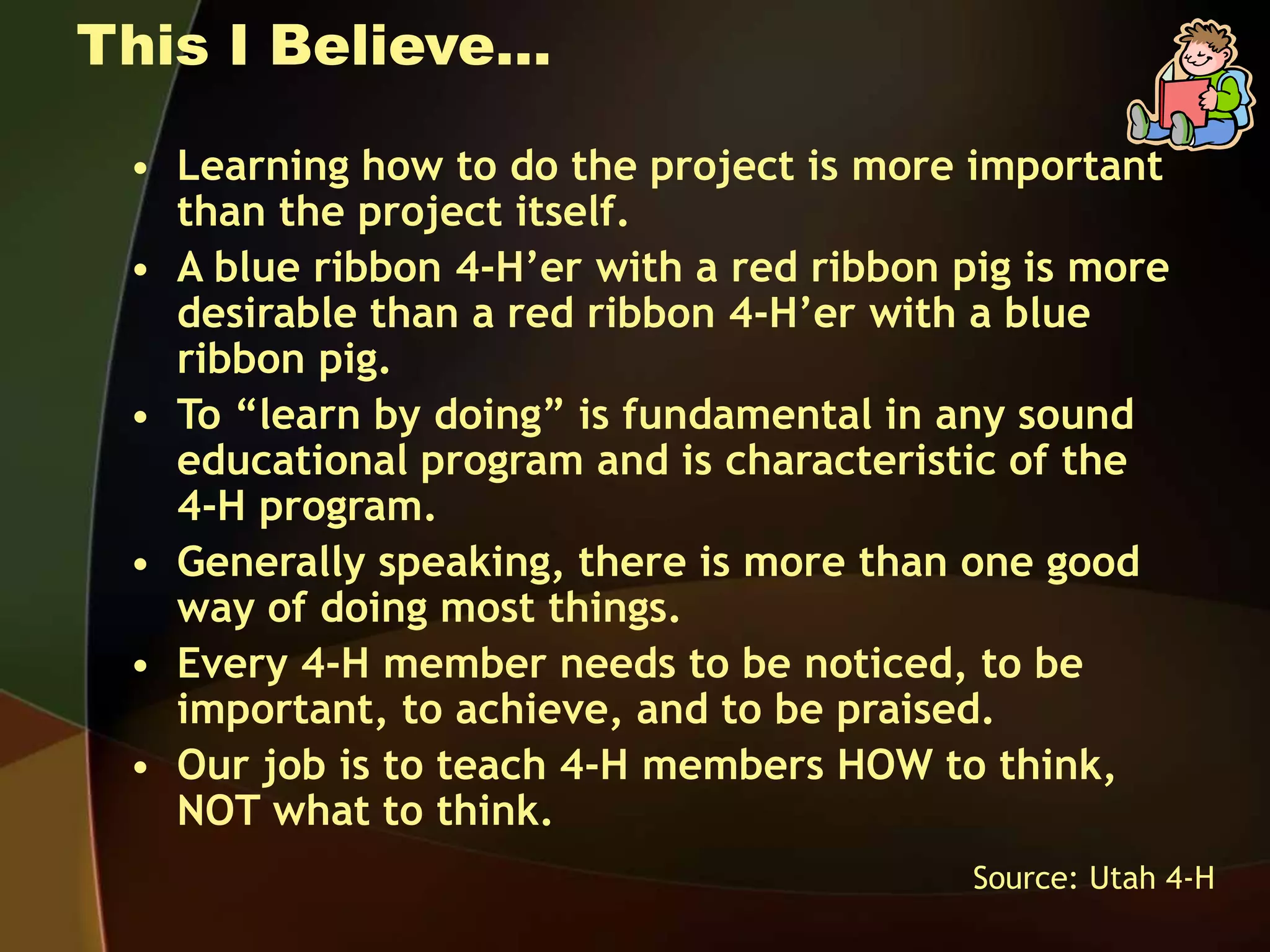 This I Believe…
• Learning how to do the project is more important
than the project itself.
• A blue ribbon 4-H’er with a red ribbon pig is more
desirable than a red ribbon 4-H’er with a blue
ribbon pig.
• To “learn by doing” is fundamental in any sound
educational program and is characteristic of the
4-H program.
• Generally speaking, there is more than one good
way of doing most things.
• Every 4-H member needs to be noticed, to be
important, to achieve, and to be praised.
• Our job is to teach 4-H members HOW to think,
NOT what to think.
Source: Utah 4-H
 