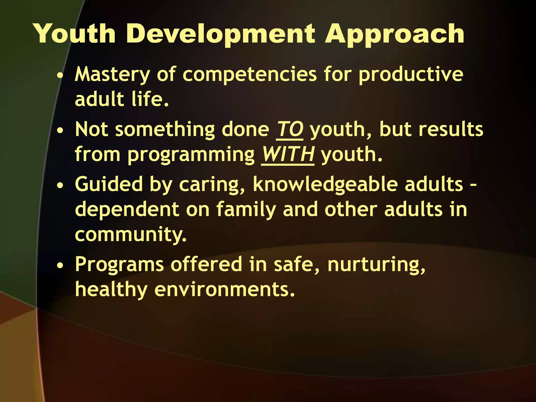 Youth Development Approach
• Mastery of competencies for productive
adult life.
• Not something done TO youth, but results
from programming WITH youth.
• Guided by caring, knowledgeable adults –
dependent on family and other adults in
community.
• Programs offered in safe, nurturing,
healthy environments.
 