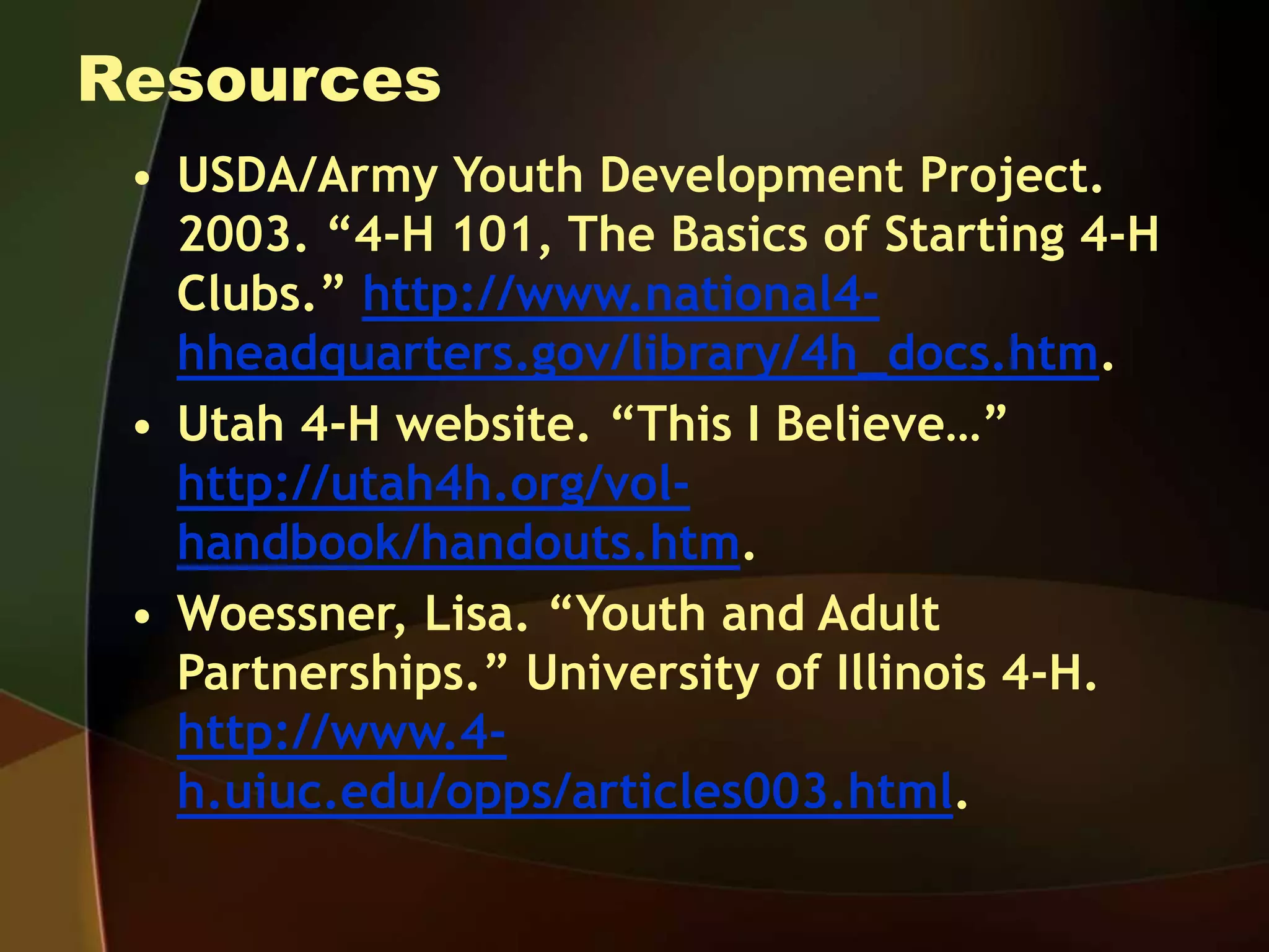 Resources
• USDA/Army Youth Development Project.
2003. “4-H 101, The Basics of Starting 4-H
Clubs.” http://www.national4-
hheadquarters.gov/library/4h_docs.htm.
• Utah 4-H website. “This I Believe…”
http://utah4h.org/vol-
handbook/handouts.htm.
• Woessner, Lisa. “Youth and Adult
Partnerships.” University of Illinois 4-H.
http://www.4-
h.uiuc.edu/opps/articles003.html.
 