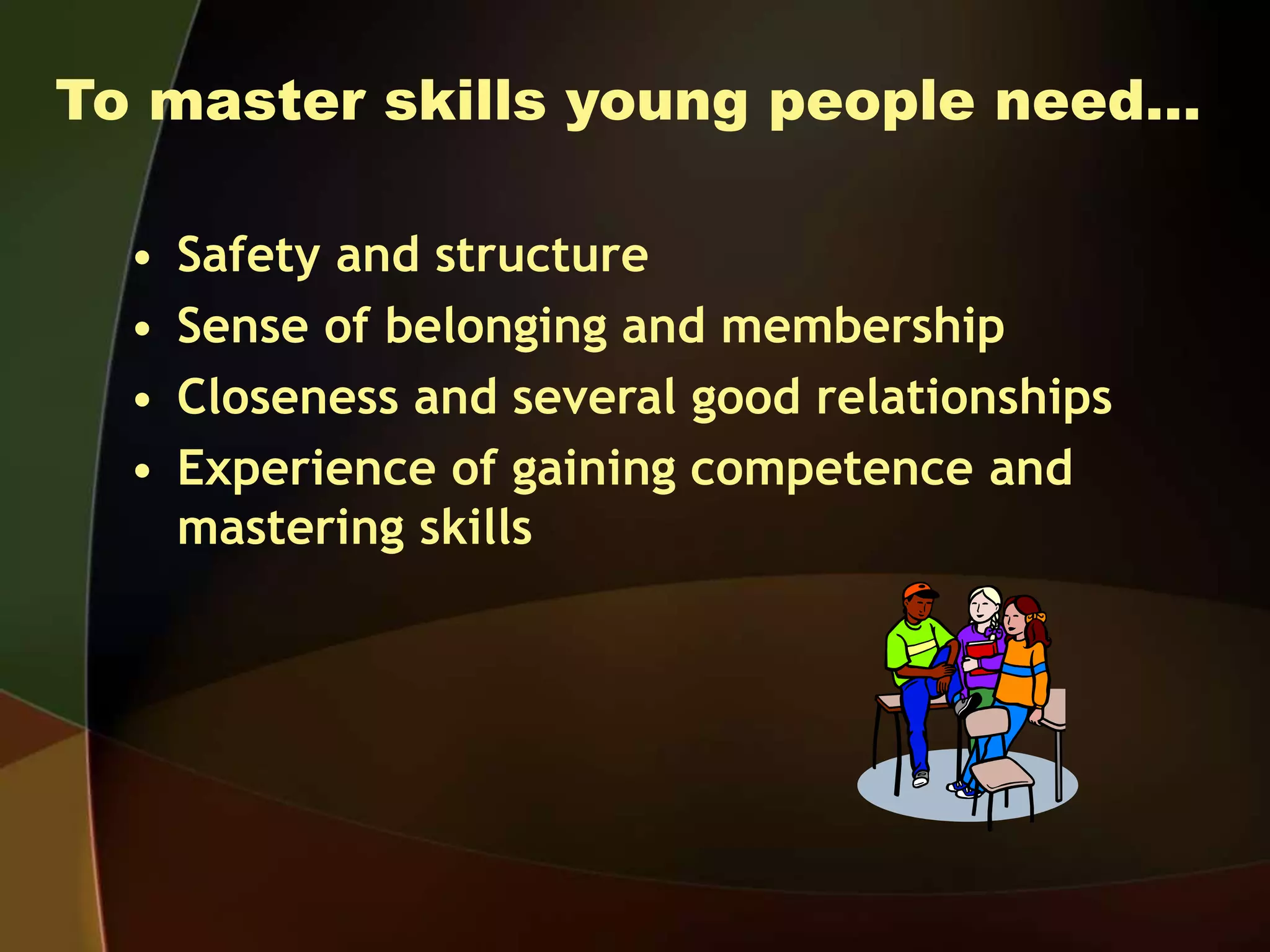 To master skills young people need…
• Safety and structure
• Sense of belonging and membership
• Closeness and several good relationships
• Experience of gaining competence and
mastering skills
 