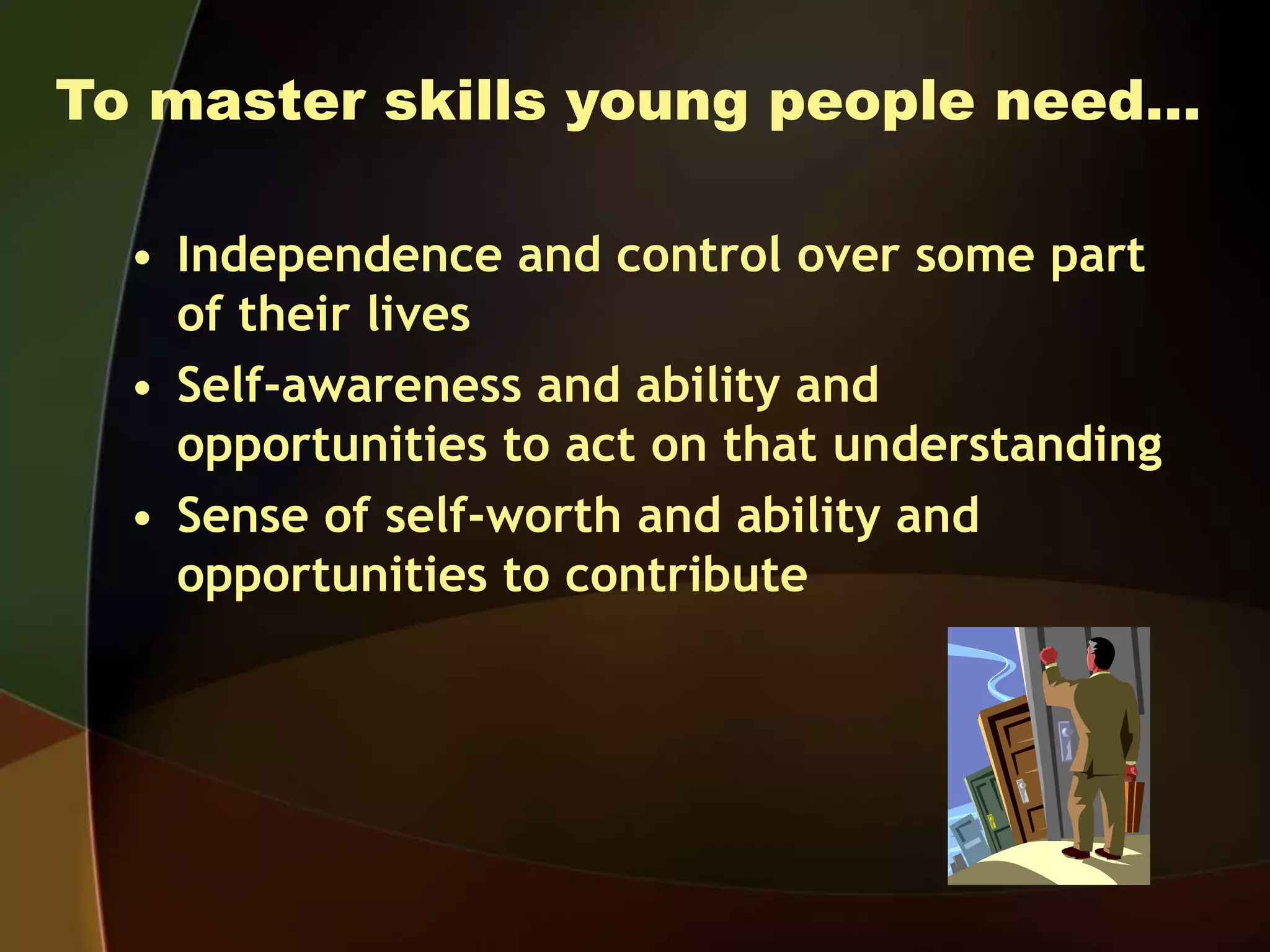 To master skills young people need…
• Independence and control over some part
of their lives
• Self-awareness and ability and
opportunities to act on that understanding
• Sense of self-worth and ability and
opportunities to contribute
 
