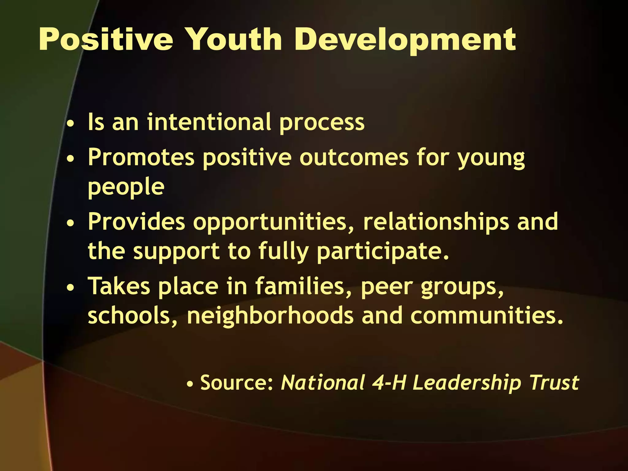 Positive Youth Development
• Is an intentional process
• Promotes positive outcomes for young
people
• Provides opportunities, relationships and
the support to fully participate.
• Takes place in families, peer groups,
schools, neighborhoods and communities.
• Source: National 4-H Leadership Trust
 