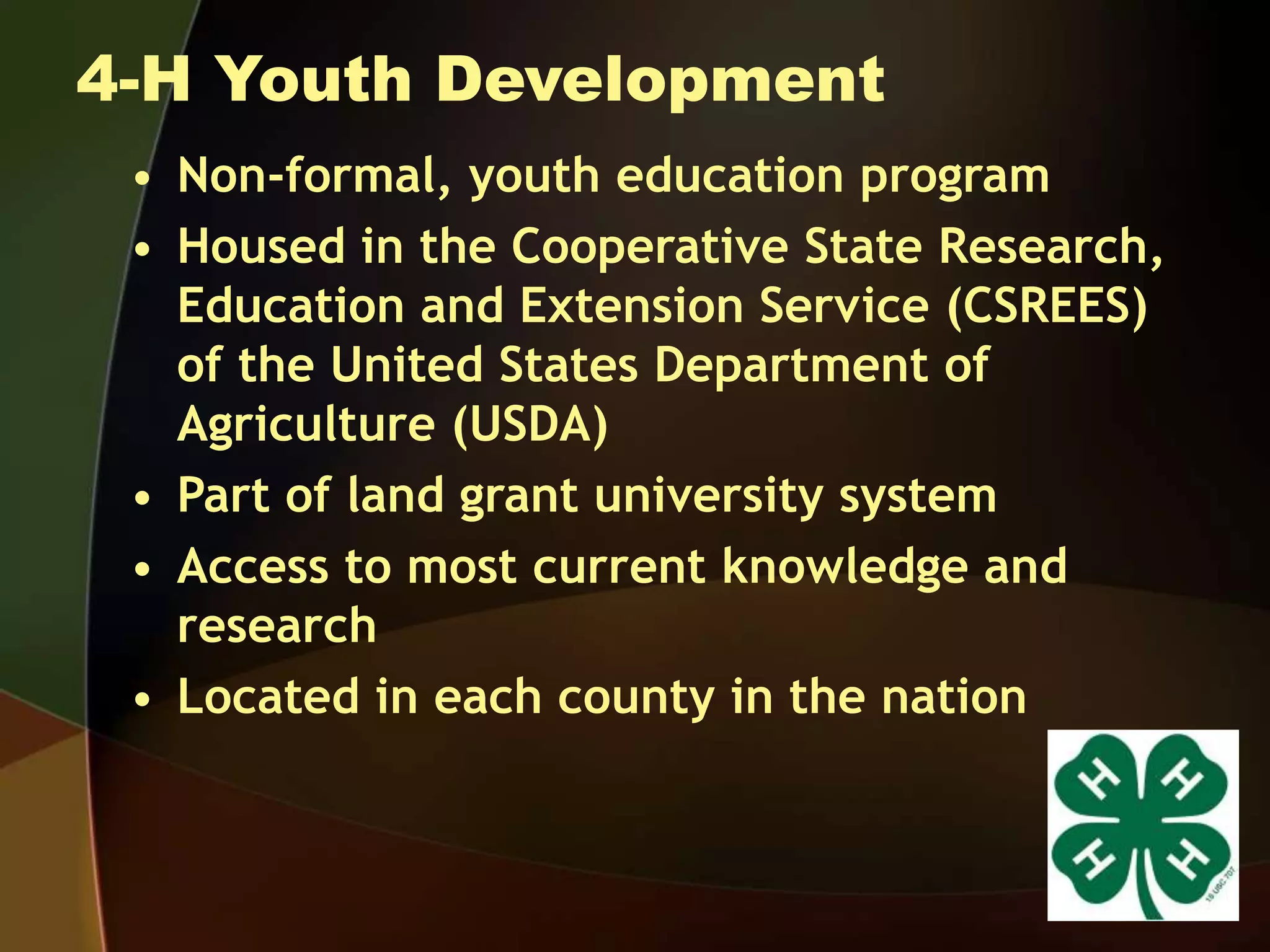 4-H Youth Development
• Non-formal, youth education program
• Housed in the Cooperative State Research,
Education and Extension Service (CSREES)
of the United States Department of
Agriculture (USDA)
• Part of land grant university system
• Access to most current knowledge and
research
• Located in each county in the nation
 