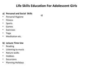 Life Skills Education For Adolescent Girls

a)   Personal and Social Skills
                                  c)
•    Personal Hygiene
•    Fitness
•    Sports
•    Games
•    Exercises
•    Yoga
•    Meditation etc.

b)   Leisure Time Use
•    Reading
•    Listening to music
•    Nature walks
•    Hobbies
•    Excursions
•    Planning Holidays
 
