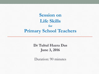 Session on
Life Skills
for
Primary School Teachers
Dr Tultul Hazra Das
June 3, 2016
Duration: 90 minutes
 