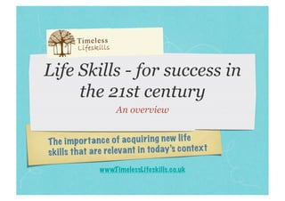 Life Skills - for success in
     the 21st century
                     An overview


Th e impo rt an ce of ac qu ir in g new life
sk ills th at are re leva nt in to day’s co ntex t
                www.T imelessLifeskills.co.uk
 