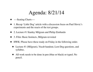 Agenda: 8/21/14
• —-Seating Charts—-	

• 1. Recap ‘Little Dog’ article with a discussion focus on Paul Slovic’s
experiments and the reacts of the test groups. 	

• 2. Lecture #1 Stanley Milgram and Philip Zimbardo	

• 3. Film: Basic Instincts, Milgram revisited	

• HWK: Please have these ready on Friday in the following order. 	

• Lecture #1 (Milgram), Vocab handout, Lost Dog questions, and
syllabus.	

• All work needs to be done in pen (blue or black) or typed. No
pencil.
 