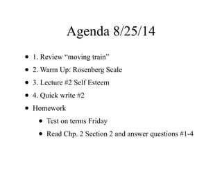 Agenda 8/25/14
• 1. Review “moving train”
• 2. Warm Up: Rosenberg Scale
• 3. Lecture #2 Self Esteem
• 4. Quick write #2
• Homework
• Test on terms Friday
• Read Chp. 2 Section 2 and answer questions #1-4
 