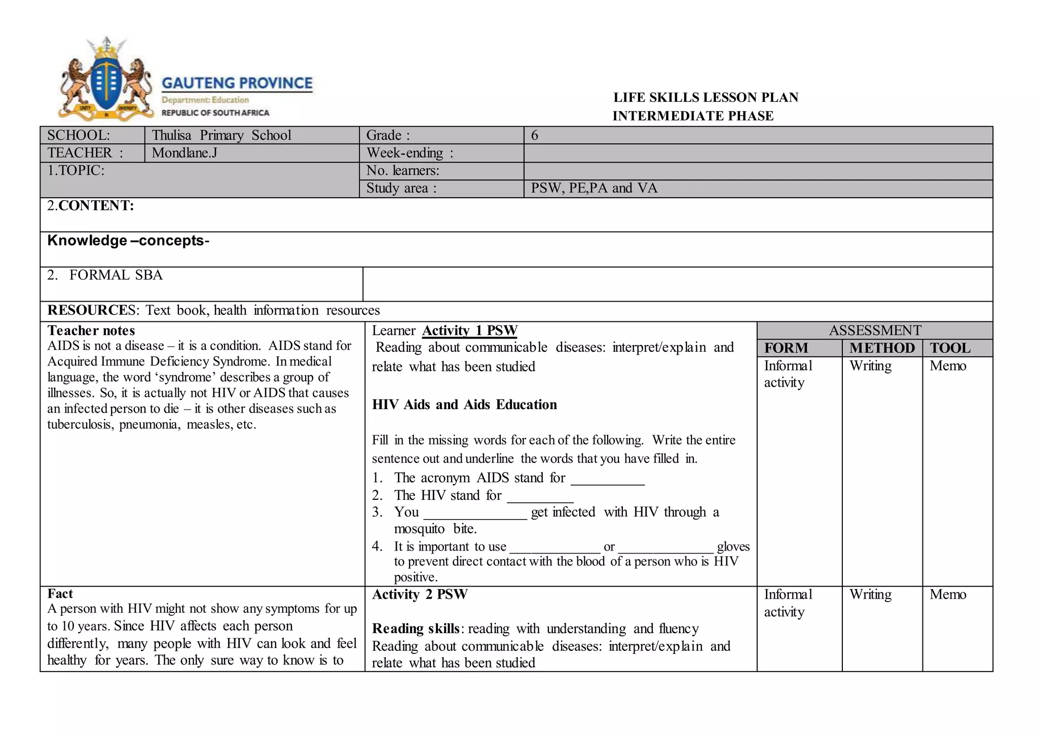 LIFE SKILLS LESSON PLAN
INTERMEDIATE PHASE
SCHOOL: Thulisa Primary School Grade : 6
TEACHER : Mondlane.J Week-ending :
1.TOPIC: No. learners:
Study area : PSW, PE,PA and VA
2.CONTENT:
Knowledge –concepts-
2. FORMAL SBA
RESOURCES: Text book, health information resources
Teacher notes
AIDS is not a disease – it is a condition. AIDS stand for
Acquired Immune Deficiency Syndrome. In medical
language, the word ‘syndrome’ describes a group of
illnesses. So, it is actually not HIV or AIDS that causes
an infected person to die – it is other diseases such as
tuberculosis, pneumonia, measles, etc.
Learner Activity 1 PSW
Reading about communicable diseases: interpret/explain and
relate what has been studied
HIV Aids and Aids Education
Fill in the missing words for each of the following. Write the entire
sentence out and underline the words that you have filled in.
1. The acronym AIDS stand for __________
2. The HIV stand for _________
3. You ______________ get infected with HIV through a
mosquito bite.
4. It is important to use _____________ or ______________ gloves
to prevent direct contact with the blood of a person who is HIV
positive.
ASSESSMENT
FORM METHOD TOOL
Informal
activity
Writing Memo
Fact
A person with HIV might not show any symptoms for up
to 10 years. Since HIV affects each person
differently, many people with HIV can look and feel
healthy for years. The only sure way to know is to
Activity 2 PSW
Reading skills: reading with understanding and fluency
Reading about communicable diseases: interpret/explain and
relate what has been studied
Informal
activity
Writing Memo
 