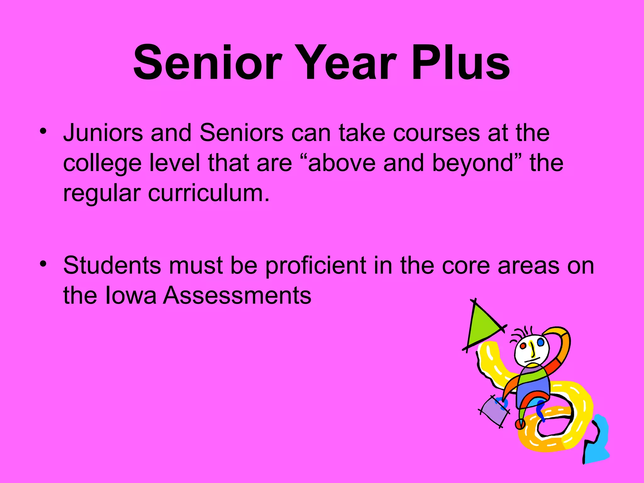 Senior Year Plus
• Juniors and Seniors can take courses at the
  college level that are “above and beyond” the
  regular curriculum.

• Students must be proficient in the core areas on
  the Iowa Assessments
 