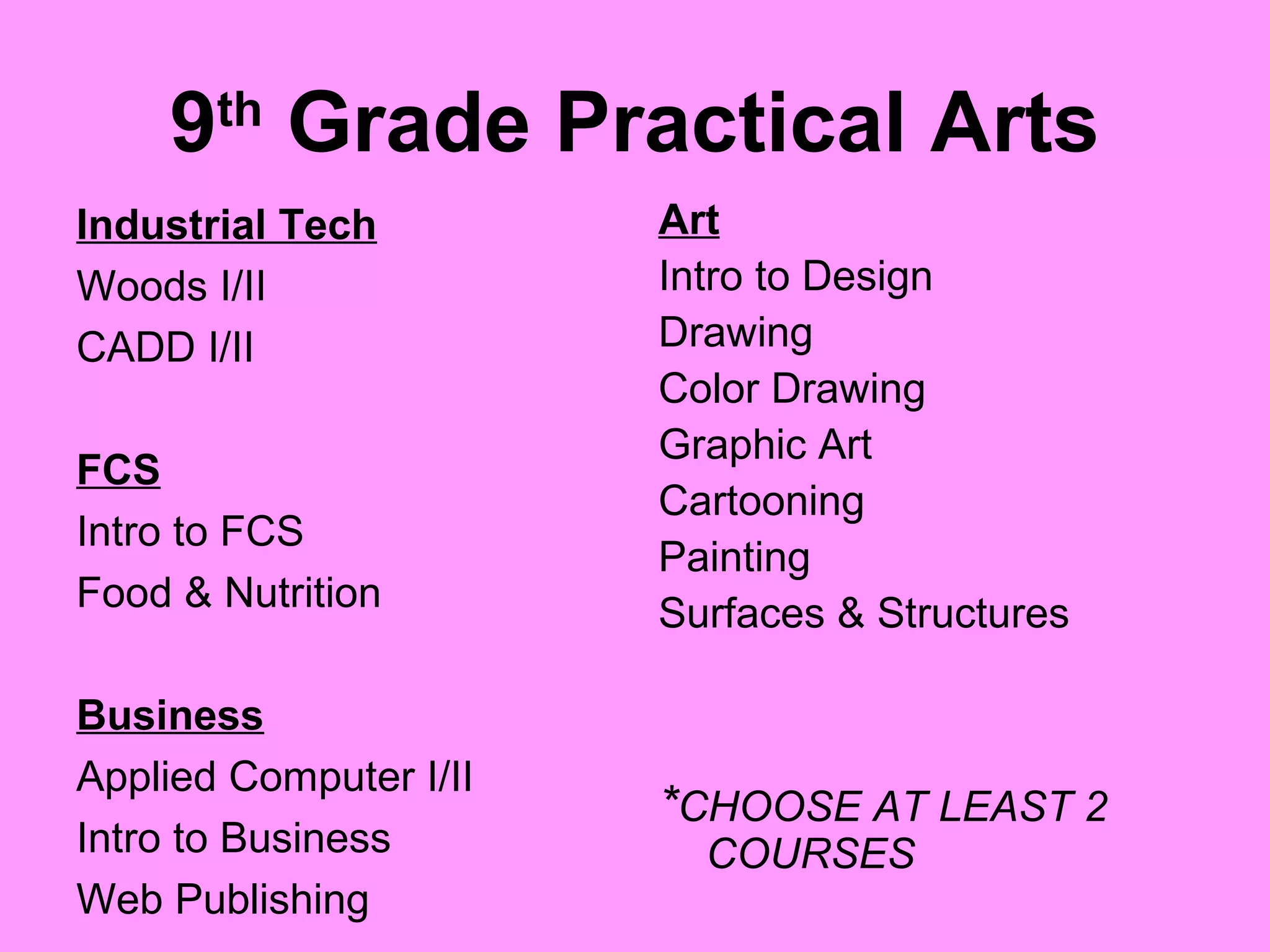 9 Grade Practical Arts
       th

Industrial Tech         Art
Woods I/II              Intro to Design
CADD I/II               Drawing
                        Color Drawing
                        Graphic Art
FCS
                        Cartooning
Intro to FCS
                        Painting
Food & Nutrition        Surfaces & Structures

Business
Applied Computer I/II
                        *CHOOSE AT LEAST 2
Intro to Business         COURSES
Web Publishing
 