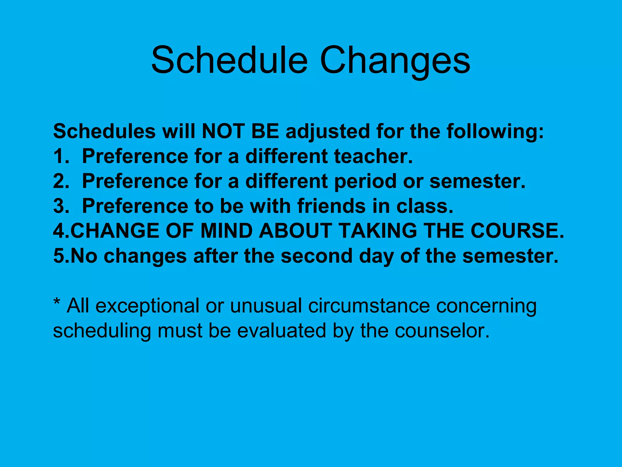 Schedule Changes
Schedules will NOT BE adjusted for the following:
1. Preference for a different teacher.
2. Preference for a different period or semester.
3. Preference to be with friends in class.
4.CHANGE OF MIND ABOUT TAKING THE COURSE.
5.No changes after the second day of the semester.

* All exceptional or unusual circumstance concerning
scheduling must be evaluated by the counselor.
 