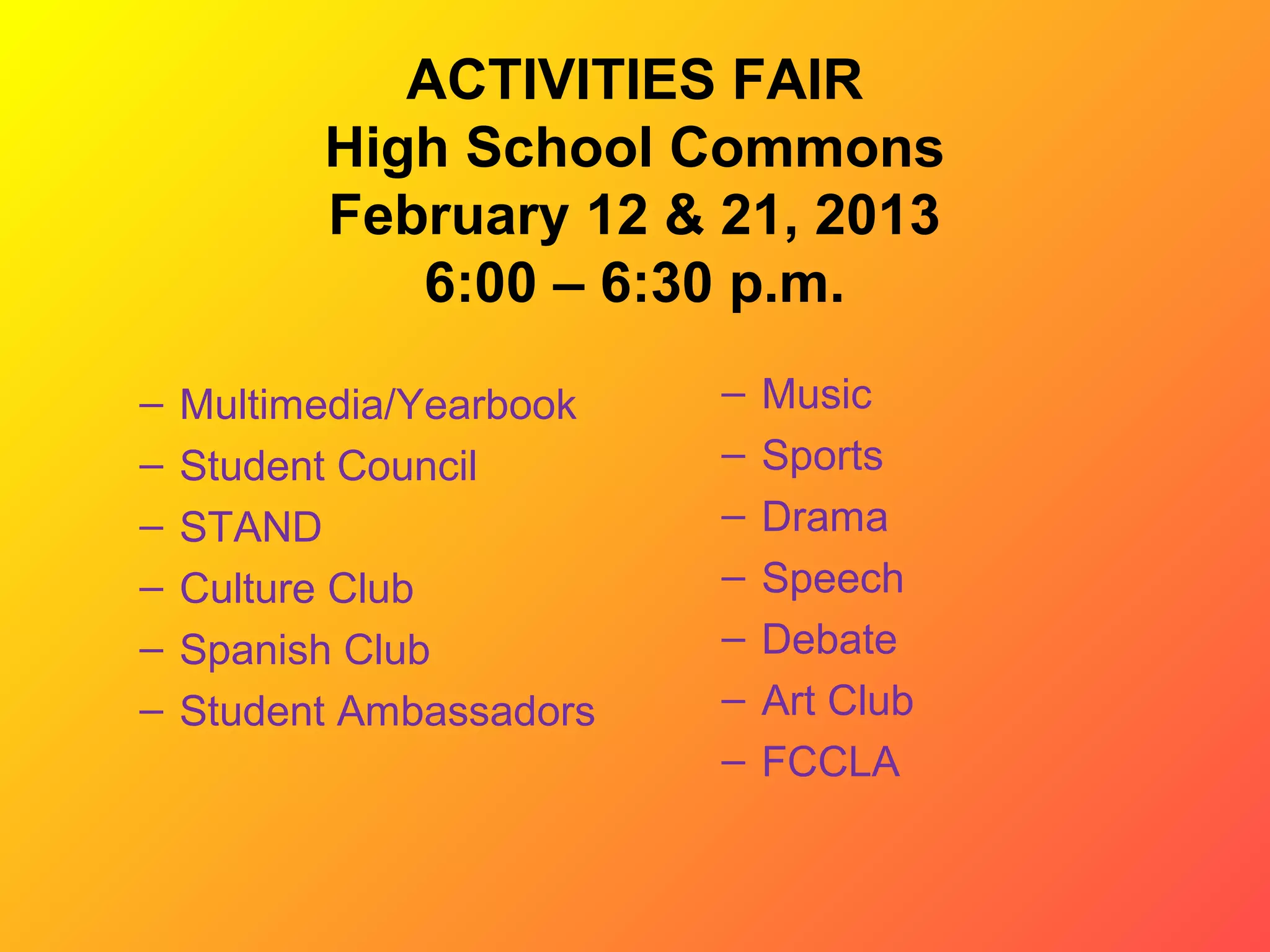 ACTIVITIES FAIR
          High School Commons
          February 12 & 21, 2013
             6:00 – 6:30 p.m.

–   Multimedia/Yearbook   –   Music
–   Student Council       –   Sports
–   STAND                 –   Drama
–   Culture Club          –   Speech
–   Spanish Club          –   Debate
–   Student Ambassadors   –   Art Club
                          –   FCCLA
 