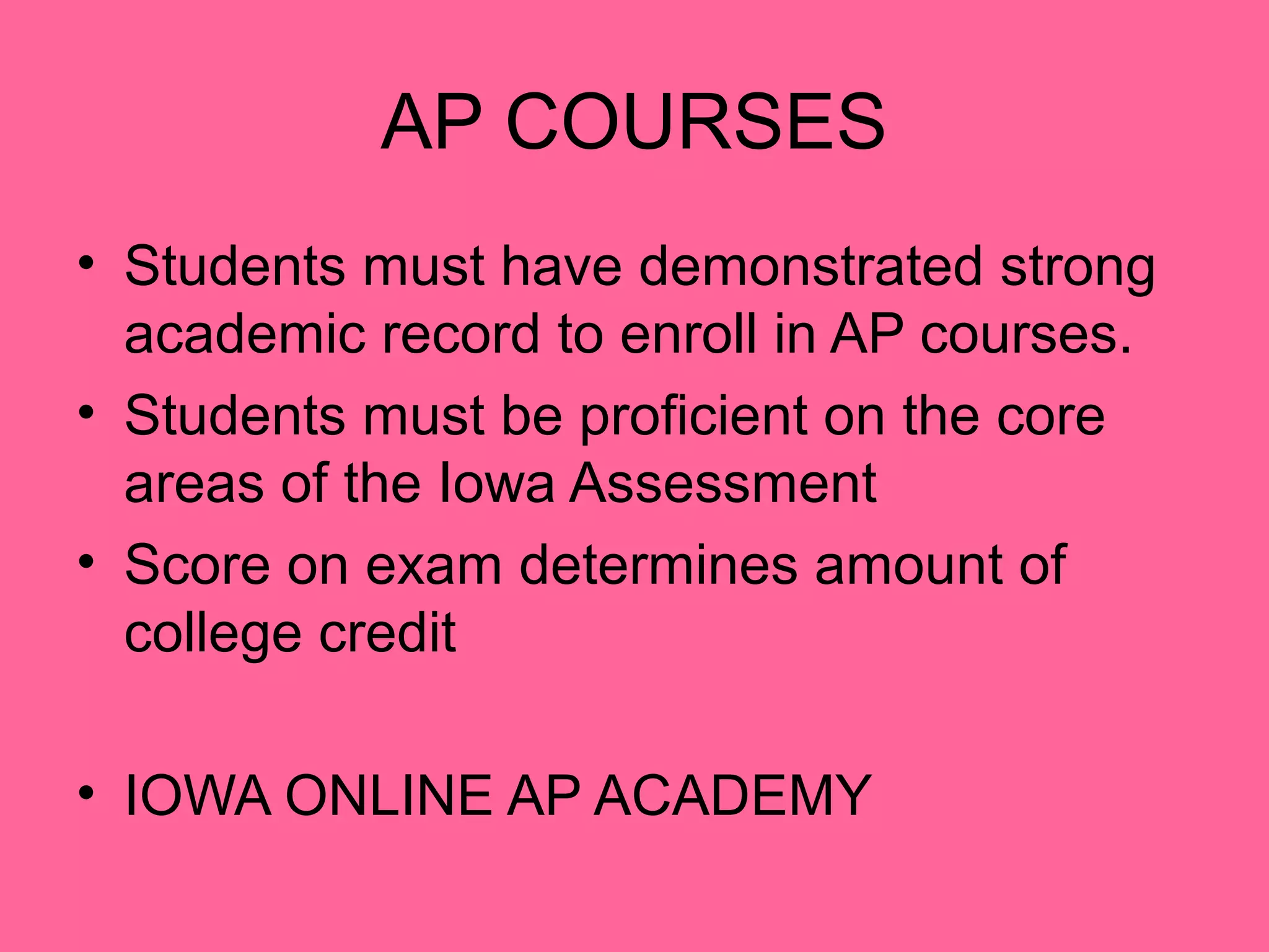 AP COURSES
• Students must have demonstrated strong
  academic record to enroll in AP courses.
• Students must be proficient on the core
  areas of the Iowa Assessment
• Score on exam determines amount of
  college credit

• IOWA ONLINE AP ACADEMY
 