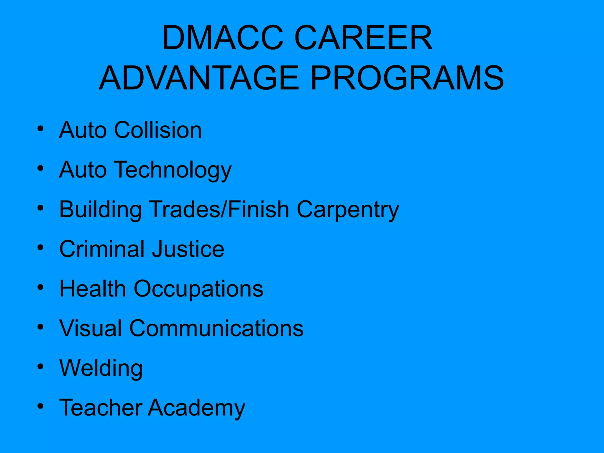 DMACC CAREER
      ADVANTAGE PROGRAMS
• Auto Collision
• Auto Technology
• Building Trades/Finish Carpentry
• Criminal Justice
• Health Occupations
• Visual Communications
• Welding
• Teacher Academy
 