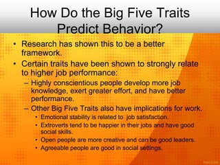 How Do the Big Five Traits
Predict Behavior?
• Research has shown this to be a better
framework.
• Certain traits have been shown to strongly relate
to higher job performance:
– Highly conscientious people develop more job
knowledge, exert greater effort, and have better
performance.
– Other Big Five Traits also have implications for work.
• Emotional stability is related to job satisfaction.
• Extroverts tend to be happier in their jobs and have good
social skills.
• Open people are more creative and can be good leaders.
• Agreeable people are good in social settings.
 