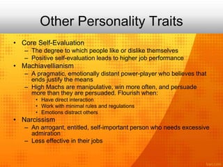 Other Personality Traits
• Core Self-Evaluation
– The degree to which people like or dislike themselves
– Positive self-evaluation leads to higher job performance
• Machiavellianism
– A pragmatic, emotionally distant power-player who believes that
ends justify the means
– High Machs are manipulative, win more often, and persuade
more than they are persuaded. Flourish when:
• Have direct interaction
• Work with minimal rules and regulations
• Emotions distract others
• Narcissism
– An arrogant, entitled, self-important person who needs excessive
admiration
– Less effective in their jobs
 