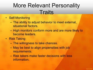 More Relevant Personality
Traits
• Self-Monitoring
– The ability to adjust behavior to meet external,
situational factors.
– High monitors conform more and are more likely to
become leaders.
• Risk Taking
– The willingness to take chances.
– May be best to align propensities with job
requirements.
– Risk takers make faster decisions with less
information.
 