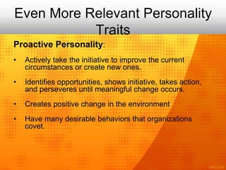 Even More Relevant Personality
Traits
Proactive Personality:
• Actively take the initiative to improve the current
circumstances or create new ones.
• Identifies opportunities, shows initiative, takes action,
and perseveres until meaningful change occurs.
• Creates positive change in the environment
• Have many desirable behaviors that organizations
covet.
 