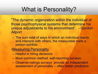 What is Personality?
“The dynamic organization within the individual of
those psychophysical systems that determine his
unique adjustments to his environment”. - Gordon
Allport
– The sum total of ways in which an individual reacts
and interacts with others, the measurable traits a
person exhibits
•Measuring Personality
– Helpful in hiring decisions
– Most common method: self-reporting surveys
– Observer-ratings surveys provide an independent
assessment of personality – often better predictors
 
