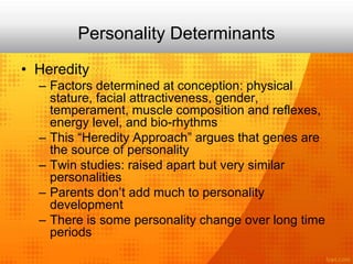 Personality Determinants
• Heredity
– Factors determined at conception: physical
stature, facial attractiveness, gender,
temperament, muscle composition and reflexes,
energy level, and bio-rhythms
– This “Heredity Approach” argues that genes are
the source of personality
– Twin studies: raised apart but very similar
personalities
– Parents don’t add much to personality
development
– There is some personality change over long time
periods
 