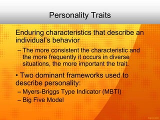 Personality Traits
Enduring characteristics that describe an
individual’s behavior
– The more consistent the characteristic and
the more frequently it occurs in diverse
situations, the more important the trait.
• Two dominant frameworks used to
describe personality:
– Myers-Briggs Type Indicator (MBTI)
– Big Five Model
 